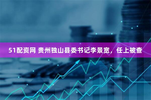 51配资网 贵州独山县委书记李景宽，任上被查