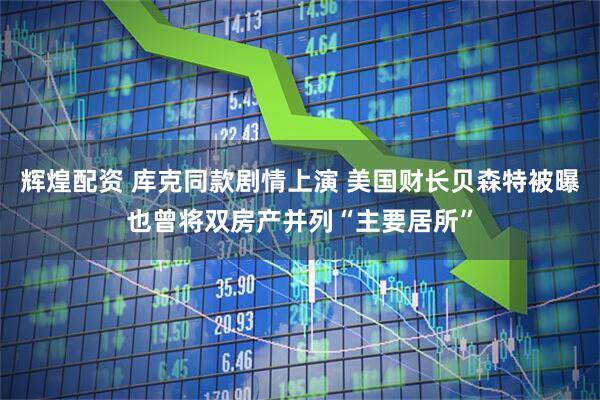 辉煌配资 库克同款剧情上演 美国财长贝森特被曝也曾将双房产并列“主要居所”