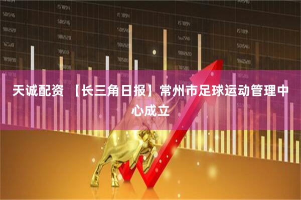 天诚配资 【长三角日报】常州市足球运动管理中心成立