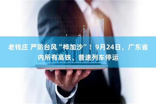 老钱庄 严防台风“桦加沙”！9月24日，广东省内所有高铁、普速列车停运