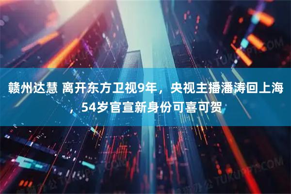 赣州达慧 离开东方卫视9年，央视主播潘涛回上海，54岁官宣新身份可喜可贺