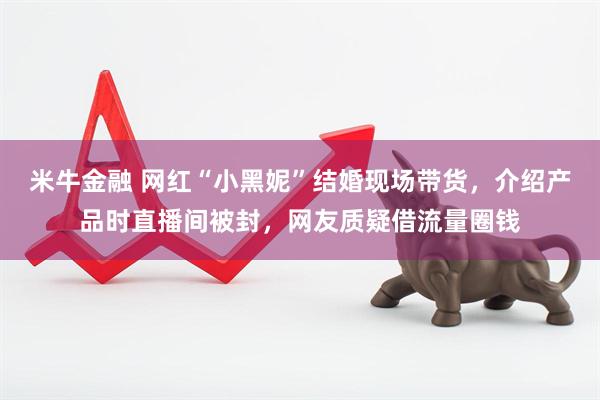 米牛金融 网红“小黑妮”结婚现场带货，介绍产品时直播间被封，网友质疑借流量圈钱