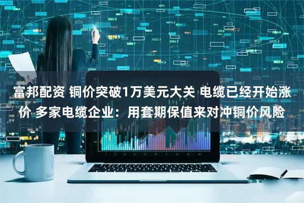 富邦配资 铜价突破1万美元大关 电缆已经开始涨价 多家电缆企业：用套期保值来对冲铜价风险