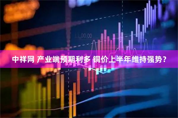 中祥网 产业端预期利多 铜价上半年维持强势？