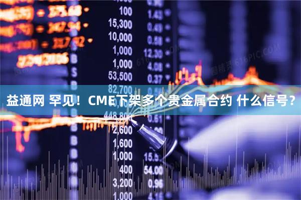 益通网 罕见！CME下架多个贵金属合约 什么信号？
