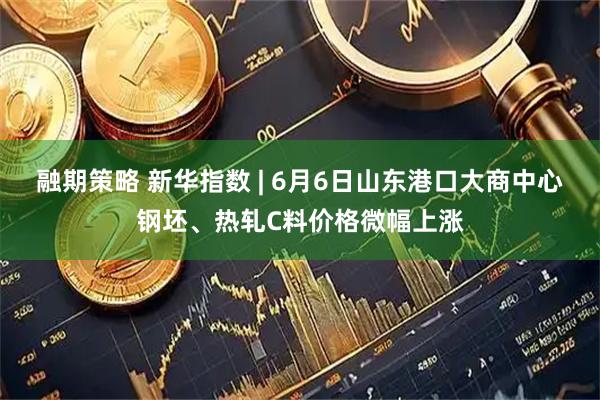 融期策略 新华指数 | 6月6日山东港口大商中心钢坯、热轧C料价格微幅上涨