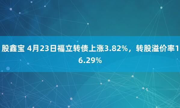 股鑫宝 4月23日福立转债上涨3.82%，转股溢价率16.29%