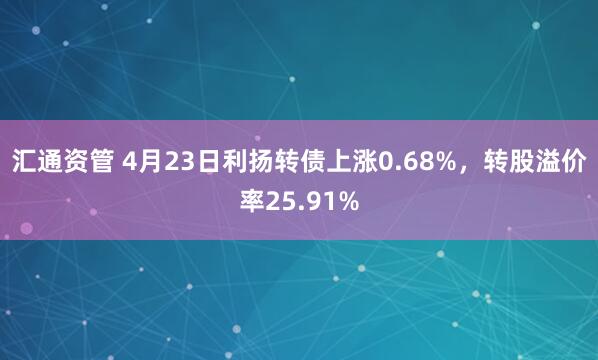汇通资管 4月23日利扬转债上涨0.68%，转股溢价率25.91%