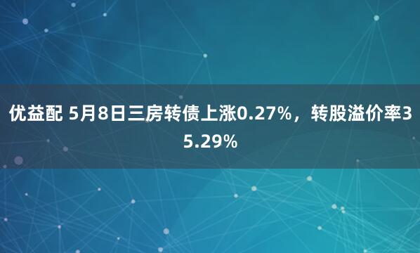 优益配 5月8日三房转债上涨0.27%，转股溢价率35.29%