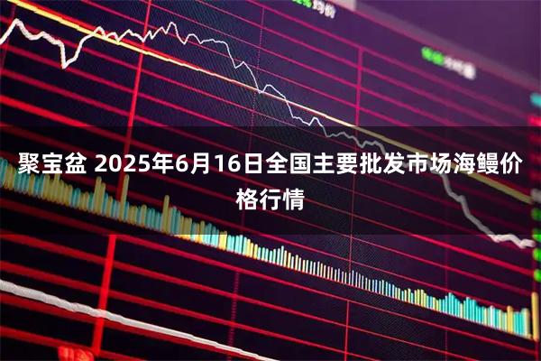 聚宝盆 2025年6月16日全国主要批发市场海鳗价格行情