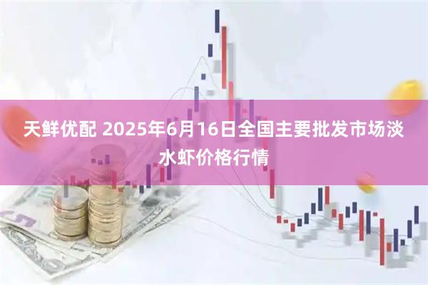 天鲜优配 2025年6月16日全国主要批发市场淡水虾价格行情
