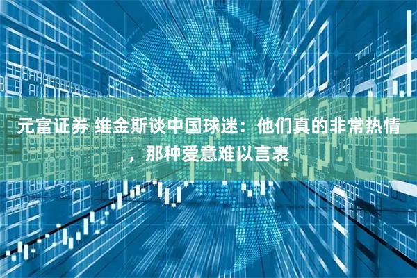 元富证券 维金斯谈中国球迷：他们真的非常热情，那种爱意难以言表