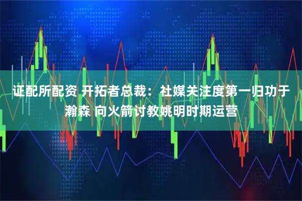 证配所配资 开拓者总裁：社媒关注度第一归功于瀚森 向火箭讨教姚明时期运营