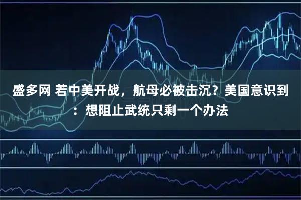 盛多网 若中美开战，航母必被击沉？美国意识到：想阻止武统只剩一个办法