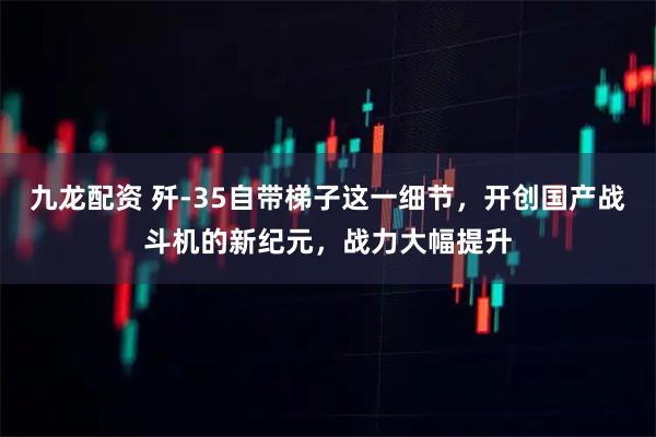 九龙配资 歼-35自带梯子这一细节，开创国产战斗机的新纪元，战力大幅提升