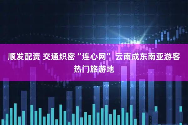 顺发配资 交通织密“连心网” 云南成东南亚游客热门旅游地