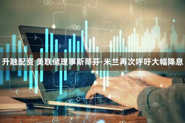 升融配资 美联储理事斯蒂芬·米兰再次呼吁大幅降息