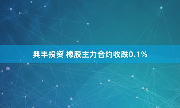 典丰投资 橡胶主力合约收跌0.1%