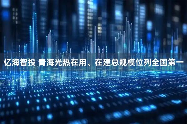 亿海智投 青海光热在用、在建总规模位列全国第一
