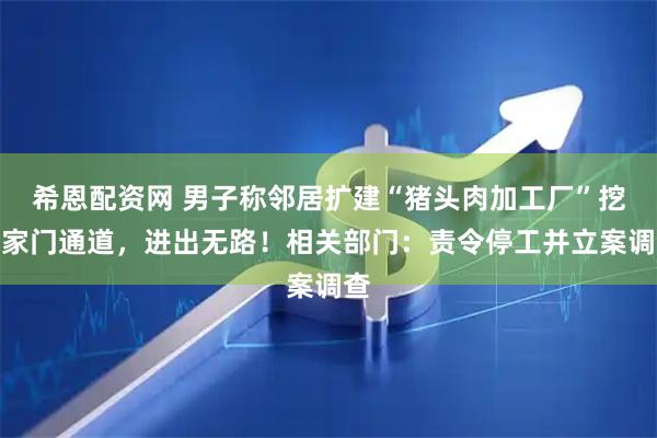 希恩配资网 男子称邻居扩建“猪头肉加工厂”挖断家门通道，进出无路！相关部门：责令停工并立案调查