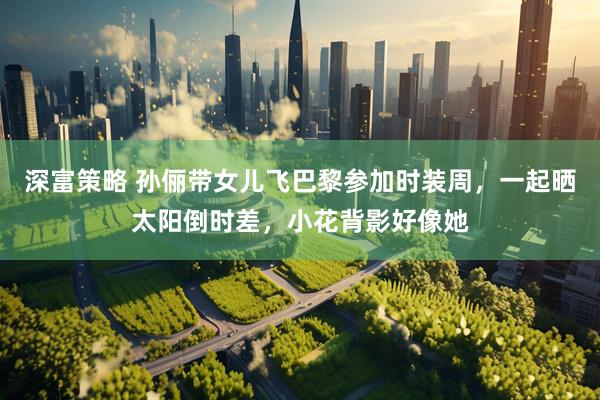 深富策略 孙俪带女儿飞巴黎参加时装周，一起晒太阳倒时差，小花背影好像她