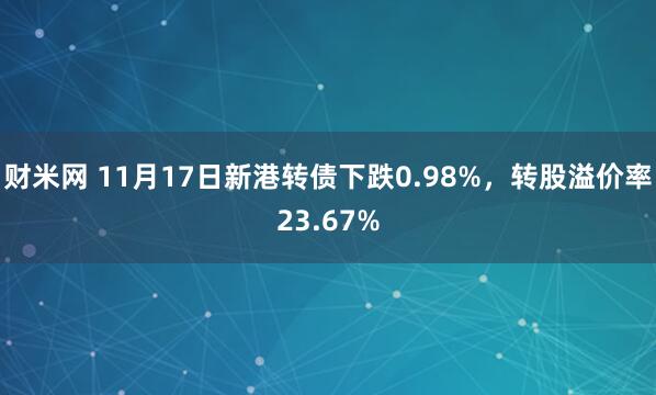 财米网 11月17日新港转债下跌0.98%，转股溢价率23.67%