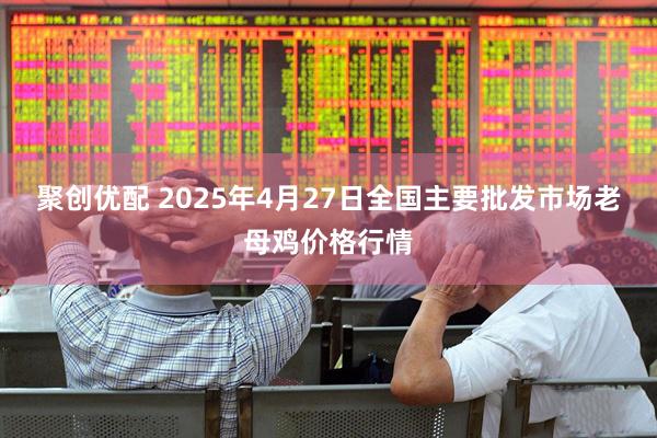聚创优配 2025年4月27日全国主要批发市场老母鸡价格行情