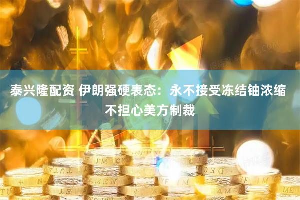 泰兴隆配资 伊朗强硬表态：永不接受冻结铀浓缩 不担心美方制裁