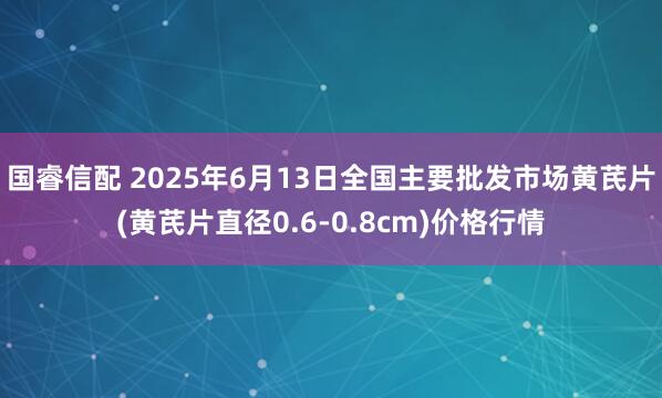 国睿信配 2025年6月13日全国主要批发市场黄芪片(黄芪片直径0.6-0.8cm)价格行情