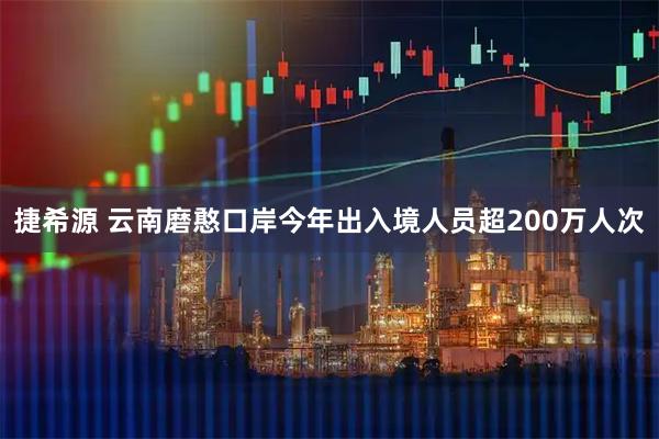 捷希源 云南磨憨口岸今年出入境人员超200万人次