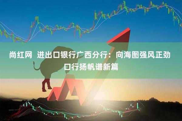 尚红网  进出口银行广西分行：向海图强风正劲 口行扬帆谱新篇