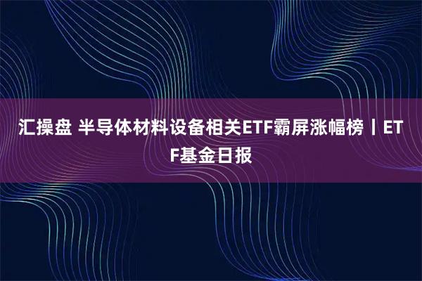 汇操盘 半导体材料设备相关ETF霸屏涨幅榜丨ETF基金日报