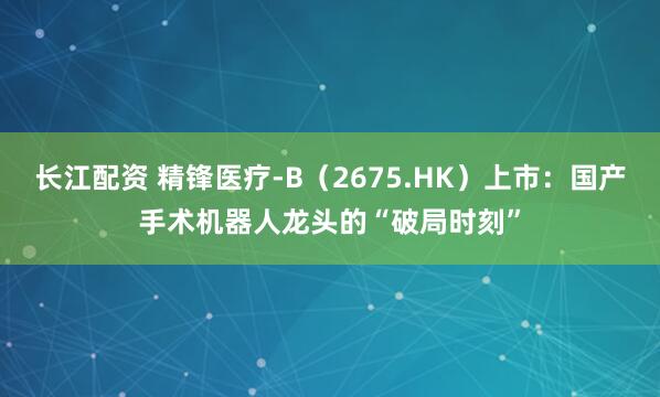 长江配资 精锋医疗-B（2675.HK）上市：国产手术机器人龙头的“破局时刻”