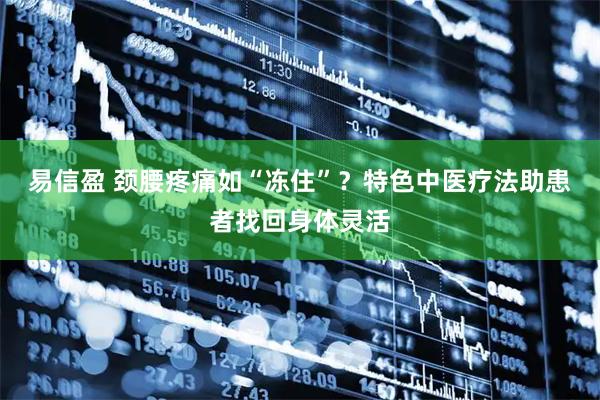 易信盈 颈腰疼痛如“冻住”？特色中医疗法助患者找回身体灵活