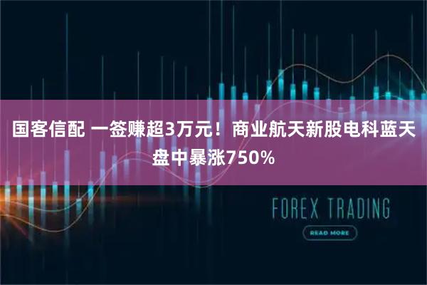 国客信配 一签赚超3万元！商业航天新股电科蓝天盘中暴涨750%