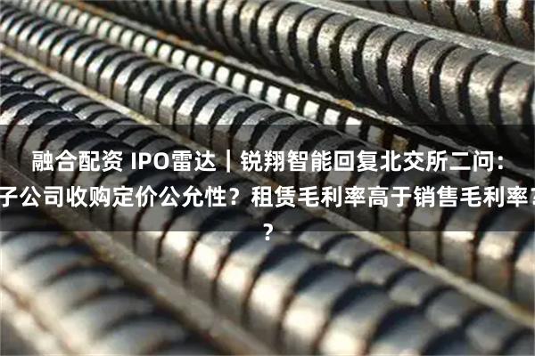 融合配资 IPO雷达｜锐翔智能回复北交所二问：子公司收购定价公允性？租赁毛利率高于销售毛利率？