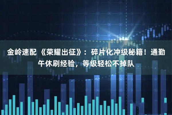 金岭速配 《荣耀出征》：碎片化冲级秘籍！通勤午休刷经验，等级轻松不掉队