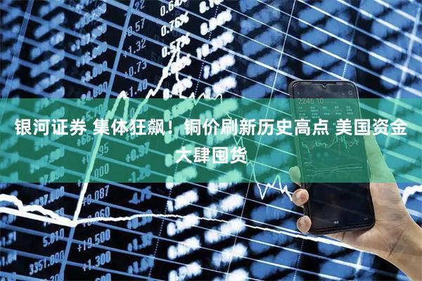 银河证券 集体狂飙！铜价刷新历史高点 美国资金大肆囤货