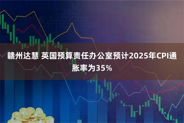赣州达慧 英国预算责任办公室预计2025年CPI通胀率为35%
