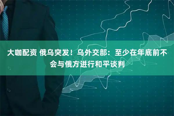 大咖配资 俄乌突发！乌外交部：至少在年底前不会与俄方进行和平谈判