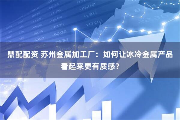 鼎配配资 苏州金属加工厂：如何让冰冷金属产品看起来更有质感？