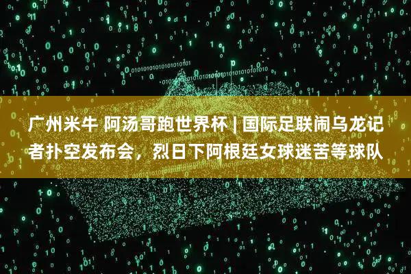 广州米牛 阿汤哥跑世界杯 | 国际足联闹乌龙记者扑空发布会，烈日下阿根廷女球迷苦等球队